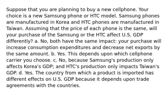 Suppose that you are planning to buy a new cellphone. Your choice is a new Samsung phone or HTC model. Samsung phones are manufactured in Korea and HTC phones are manufactured in Taiwan. Assuming that the price of each phone is the same, will your purchase of the Samsung or the HTC affect U.S. GDP differently? a. No, both have the same impact: your purchase will increase consumption expenditures and decrease net exports by the same amount. b. Yes. This depends upon which cellphone carrier you choose. c. No, because Samsung's production only affects Korea's GDP; and HTC's production only impacts Taiwan's GDP. d. Yes. The country from which a product is imported has different effects on U.S. GDP because it depends upon trade agreements with the countries.