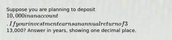 Suppose you are planning to deposit 10,000 in an account. If your investment earns an annual return of 3% compounded monthly, how many years will it take for your deposit to grow to13,000? Answer in years, showing one decimal place.