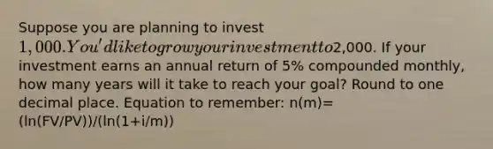 Suppose you are planning to invest 1,000. You'd like to grow your investment to2,000. If your investment earns an annual return of 5% compounded monthly, how many years will it take to reach your goal? Round to one decimal place. Equation to remember: n(m)= (ln(FV/PV))/(ln(1+i/m))