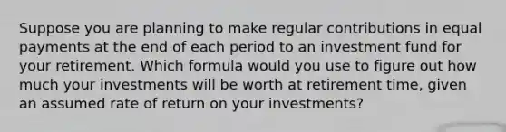 Suppose you are planning to make regular contributions in equal payments at the end of each period to an investment fund for your retirement. Which formula would you use to figure out how much your investments will be worth at retirement time, given an assumed rate of return on your investments?