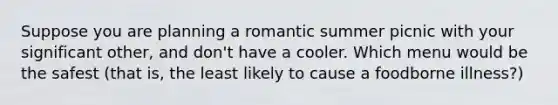 Suppose you are planning a romantic summer picnic with your significant other, and don't have a cooler. Which menu would be the safest (that is, the least likely to cause a foodborne illness?)