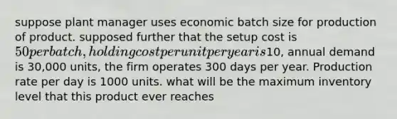 suppose plant manager uses economic batch size for production of product. supposed further that the setup cost is 50 per batch, holding cost per unit per year is10, annual demand is 30,000 units, the firm operates 300 days per year. Production rate per day is 1000 units. what will be the maximum inventory level that this product ever reaches