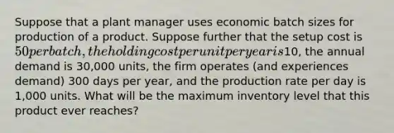 Suppose that a plant manager uses economic batch sizes for production of a product. Suppose further that the setup cost is 50 per batch, the holding cost per unit per year is10, the annual demand is 30,000 units, the firm operates (and experiences demand) 300 days per year, and the production rate per day is 1,000 units. What will be the maximum inventory level that this product ever reaches?