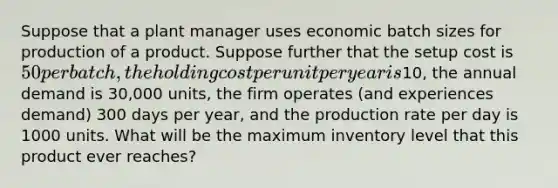 Suppose that a plant manager uses economic batch sizes for production of a product. Suppose further that the setup cost is 50 per batch, the holding cost per unit per year is10, the annual demand is 30,000 units, the firm operates (and experiences demand) 300 days per year, and the production rate per day is 1000 units. What will be the maximum inventory level that this product ever reaches?