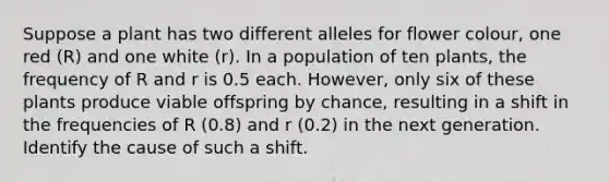 Suppose a plant has two different alleles for flower colour, one red (R) and one white (r). In a population of ten plants, the frequency of R and r is 0.5 each. However, only six of these plants produce viable offspring by chance, resulting in a shift in the frequencies of R (0.8) and r (0.2) in the next generation. Identify the cause of such a shift.