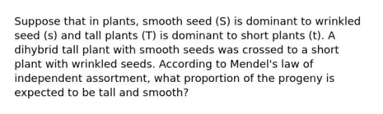 Suppose that in plants, smooth seed (S) is dominant to wrinkled seed (s) and tall plants (T) is dominant to short plants (t). A dihybrid tall plant with smooth seeds was crossed to a short plant with wrinkled seeds. According to Mendel's law of independent assortment, what proportion of the progeny is expected to be tall and smooth?