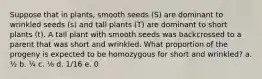 Suppose that in plants, smooth seeds (S) are dominant to wrinkled seeds (s) and tall plants (T) are dominant to short plants (t). A tall plant with smooth seeds was backcrossed to a parent that was short and wrinkled. What proportion of the progeny is expected to be homozygous for short and wrinkled? a. ½ b. ¼ c. ⅛ d. 1/16 e. 0