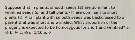 Suppose that in plants, smooth seeds (S) are dominant to wrinkled seeds (s) and tall plants (T) are dominant to short plants (t). A tall plant with smooth seeds was backcrossed to a parent that was short and wrinkled. What proportion of the progeny is expected to be homozygous for short and wrinkled? a. ½ b. ¼ c. ⅛ d. 1/16 e. 0