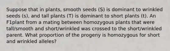 Suppose that in plants, smooth seeds (S) is dominant to wrinkled seeds (s), and tall plants (T) is dominant to short plants (t). An F1plant from a mating between homozygous plants that were tall/smooth and short/wrinkled was crossed to the short/wrinkled parent. What proportion of the progeny is homozygous for short and wrinkled alleles?