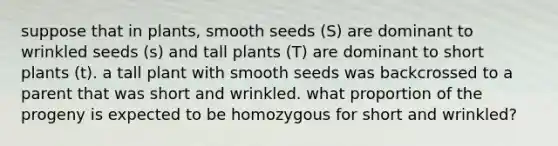 suppose that in plants, smooth seeds (S) are dominant to wrinkled seeds (s) and tall plants (T) are dominant to short plants (t). a tall plant with smooth seeds was backcrossed to a parent that was short and wrinkled. what proportion of the progeny is expected to be homozygous for short and wrinkled?