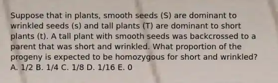 Suppose that in plants, smooth seeds (S) are dominant to wrinkled seeds (s) and tall plants (T) are dominant to short plants (t). A tall plant with smooth seeds was backcrossed to a parent that was short and wrinkled. What proportion of the progeny is expected to be homozygous for short and wrinkled? A. 1/2 B. 1/4 C. 1/8 D. 1/16 E. 0