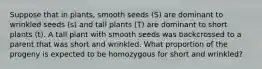 Suppose that in plants, smooth seeds (S) are dominant to wrinkled seeds (s) and tall plants (T) are dominant to short plants (t). A tall plant with smooth seeds was backcrossed to a parent that was short and wrinkled. What proportion of the progeny is expected to be homozygous for short and wrinkled?