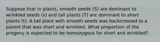 Suppose that in plants, smooth seeds (S) are dominant to wrinkled seeds (s) and tall plants (T) are dominant to short plants (t). A tall plant with smooth seeds was backcrossed to a parent that was short and wrinkled. What proportion of the progeny is expected to be homozygous for short and wrinkled?