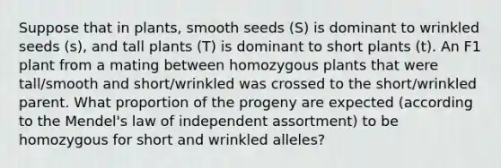 Suppose that in plants, smooth seeds (S) is dominant to wrinkled seeds (s), and tall plants (T) is dominant to short plants (t). An F1 plant from a mating between homozygous plants that were tall/smooth and short/wrinkled was crossed to the short/wrinkled parent. What proportion of the progeny are expected (according to the Mendel's law of independent assortment) to be homozygous for short and wrinkled alleles?