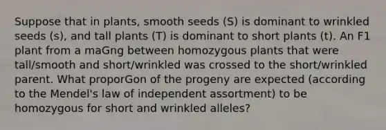 Suppose that in plants, smooth seeds (S) is dominant to wrinkled seeds (s), and tall plants (T) is dominant to short plants (t). An F1 plant from a maGng between homozygous plants that were tall/smooth and short/wrinkled was crossed to the short/wrinkled parent. What proporGon of the progeny are expected (according to the Mendel's law of independent assortment) to be homozygous for short and wrinkled alleles?