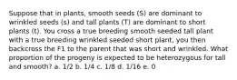 Suppose that in plants, smooth seeds (S) are dominant to wrinkled seeds (s) and tall plants (T) are dominant to short plants (t). You cross a true breeding smooth seeded tall plant with a true breeding wrinkled seeded short plant, you then backcross the F1 to the parent that was short and wrinkled. What proportion of the progeny is expected to be heterozygous for tall and smooth? a. 1/2 b. 1/4 c. 1/8 d. 1/16 e. 0