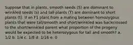 Suppose that in plants, smooth seeds (S) are dominant to wrinkled seeds (s) and tall plants (T) are dominant to short plants (t). If an F1 plant from a mating between homozygous plants that were tall/smooth and short/wrinkled was backcrossed to the short/wrinkled parent what proportion of the progeny would be expected to be heterozygous for tall and smooth? a. 1/2 b. 1/4 c. 1/8 d. 1/16 e. 0