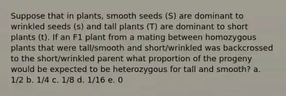 Suppose that in plants, smooth seeds (S) are dominant to wrinkled seeds (s) and tall plants (T) are dominant to short plants (t). If an F1 plant from a mating between homozygous plants that were tall/smooth and short/wrinkled was backcrossed to the short/wrinkled parent what proportion of the progeny would be expected to be heterozygous for tall and smooth? a. 1/2 b. 1/4 c. 1/8 d. 1/16 e. 0