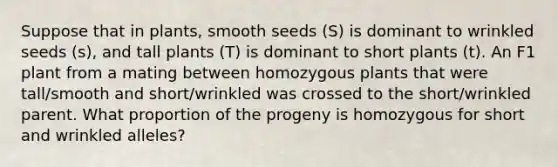 Suppose that in plants, smooth seeds (S) is dominant to wrinkled seeds (s), and tall plants (T) is dominant to short plants (t). An F1 plant from a mating between homozygous plants that were tall/smooth and short/wrinkled was crossed to the short/wrinkled parent. What proportion of the progeny is homozygous for short and wrinkled alleles?