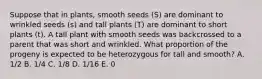 Suppose that in plants, smooth seeds (S) are dominant to wrinkled seeds (s) and tall plants (T) are dominant to short plants (t). A tall plant with smooth seeds was backcrossed to a parent that was short and wrinkled. What proportion of the progeny is expected to be heterozygous for tall and smooth? A. 1/2 B. 1/4 C. 1/8 D. 1/16 E. 0