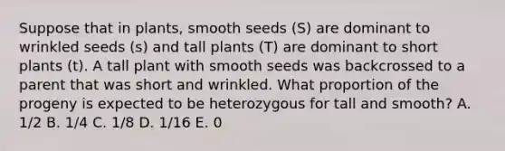 Suppose that in plants, smooth seeds (S) are dominant to wrinkled seeds (s) and tall plants (T) are dominant to short plants (t). A tall plant with smooth seeds was backcrossed to a parent that was short and wrinkled. What proportion of the progeny is expected to be heterozygous for tall and smooth? A. 1/2 B. 1/4 C. 1/8 D. 1/16 E. 0