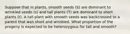 Suppose that in plants, smooth seeds (S) are dominant to wrinkled seeds (s) and tall plants (T) are dominant to short plants (t). A tall plant with smooth seeds was backcrossed to a parent that was short and wrinkled. What proportion of the progeny is expected to be heterozygous for tall and smooth?