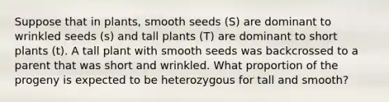 Suppose that in plants, smooth seeds (S) are dominant to wrinkled seeds (s) and tall plants (T) are dominant to short plants (t). A tall plant with smooth seeds was backcrossed to a parent that was short and wrinkled. What proportion of the progeny is expected to be heterozygous for tall and smooth?