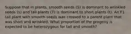 Suppose that in plants, smooth seeds (S) is dominant to wrinkled seeds (s) and tall plants (T) is dominant to short plants (t). An F1 tall plant with smooth seeds was crossed to a parent plant that was short and wrinkled. What proportion of the progeny is expected to be heterozygous for tall and smooth?