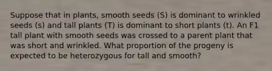 Suppose that in plants, smooth seeds (S) is dominant to wrinkled seeds (s) and tall plants (T) is dominant to short plants (t). An F1 tall plant with smooth seeds was crossed to a parent plant that was short and wrinkled. What proportion of the progeny is expected to be heterozygous for tall and smooth?