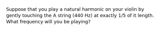 Suppose that you play a natural harmonic on your violin by gently touching the A string (440 Hz) at exactly 1/5 of it length. What frequency will you be playing?