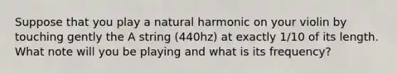 Suppose that you play a natural harmonic on your violin by touching gently the A string (440hz) at exactly 1/10 of its length. What note will you be playing and what is its frequency?