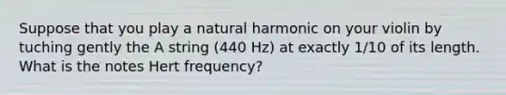 Suppose that you play a natural harmonic on your violin by tuching gently the A string (440 Hz) at exactly 1/10 of its length. What is the notes Hert frequency?