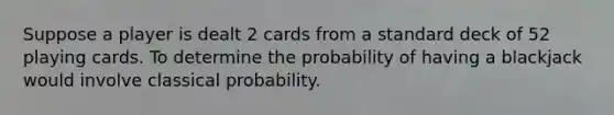 Suppose a player is dealt 2 cards from a standard deck of 52 playing cards. To determine the probability of having a blackjack would involve classical probability.