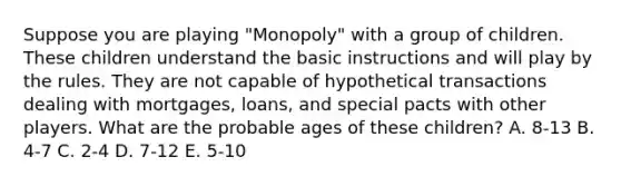 Suppose you are playing "Monopoly" with a group of children. These children understand the basic instructions and will play by the rules. They are not capable of hypothetical transactions dealing with mortgages, loans, and special pacts with other players. What are the probable ages of these children? A. 8-13 B. 4-7 C. 2-4 D. 7-12 E. 5-10