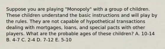 Suppose you are playing "Monopoly" with a group of children. These children understand the basic instructions and will play by the rules. They are not capable of hypothetical transactions dealing with mortgages, loans, and special pacts with other players. What are the probable ages of these children? A. 10-14 B. 4-7 C. 2-4 D. 7-12 E. 5-10