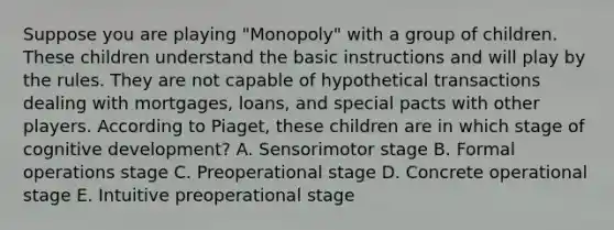 Suppose you are playing "Monopoly" with a group of children. These children understand the basic instructions and will play by the rules. They are not capable of hypothetical transactions dealing with mortgages, loans, and special pacts with other players. According to Piaget, these children are in which stage of cognitive development? A. Sensorimotor stage B. Formal operations stage C. Preoperational stage D. Concrete operational stage E. Intuitive preoperational stage