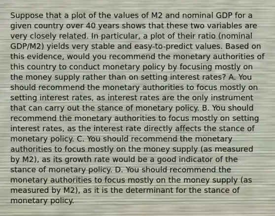 Suppose that a plot of the values of M2 and nominal GDP for a given country over 40 years shows that these two variables are very closely related. In​ particular, a plot of their ratio​ (nominal GDP/M2) yields very stable and​ easy-to-predict values. Based on this​ evidence, would you recommend the monetary authorities of this country to conduct monetary policy by focusing mostly on the money supply rather than on setting interest​ rates? A. You should recommend the monetary authorities to focus mostly on setting interest​ rates, as interest rates are the only instrument that can carry out the stance of monetary policy. B. You should recommend the monetary authorities to focus mostly on setting interest​ rates, as the interest rate directly affects the stance of monetary policy. C. You should recommend the monetary authorities to focus mostly on the money supply​ (as measured by​ M2), as its growth rate would be a good indicator of the stance of monetary policy. D. You should recommend the monetary authorities to focus mostly on the money supply​ (as measured by​ M2), as it is the determinant for the stance of monetary policy.