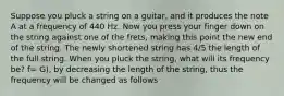 Suppose you pluck a string on a guitar, and it produces the note A at a frequency of 440 Hz. Now you press your finger down on the string against one of the frets, making this point the new end of the string. The newly shortened string has 4/5 the length of the full string. When you pluck the string, what will its frequency be? f= G), by decreasing the length of the string, thus the frequency will be changed as follows