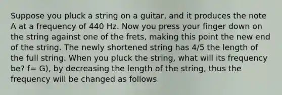 Suppose you pluck a string on a guitar, and it produces the note A at a frequency of 440 Hz. Now you press your finger down on the string against one of the frets, making this point the new end of the string. The newly shortened string has 4/5 the length of the full string. When you pluck the string, what will its frequency be? f= G), by decreasing the length of the string, thus the frequency will be changed as follows