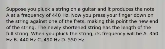 Suppose you pluck a string on a guitar and it produces the note A at a frequency of 440 Hz. Now you press your finger down on the string against one of the frets, making this point the new end of the string. The newly shortened string has the length of the full string. When you pluck the string, its frequency will be A. 350 Hz B. 440 Hz C. 490 Hz D. 550 Hz