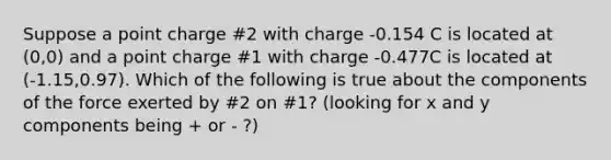 Suppose a point charge #2 with charge -0.154 C is located at (0,0) and a point charge #1 with charge -0.477C is located at (-1.15,0.97). Which of the following is true about the components of the force exerted by #2 on #1? (looking for x and y components being + or - ?)