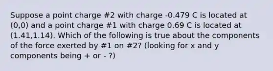 Suppose a point charge #2 with charge -0.479 C is located at (0,0) and a point charge #1 with charge 0.69 C is located at (1.41,1.14). Which of the following is true about the components of the force exerted by #1 on #2? (looking for x and y components being + or - ?)