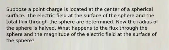 Suppose a point charge is located at the center of a spherical surface. The electric field at the surface of the sphere and the total flux through the sphere are determined. Now the radius of the sphere is halved. What happens to the flux through the sphere and the magnitude of the electric field at the surface of the sphere?