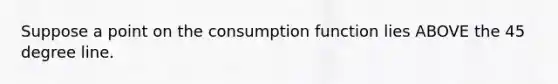 Suppose a point on the consumption function lies ABOVE the 45 degree line.