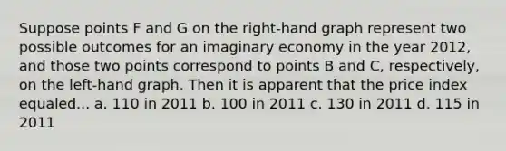 Suppose points F and G on the right-hand graph represent two possible outcomes for an imaginary economy in the year 2012, and those two points correspond to points B and C, respectively, on the left-hand graph. Then it is apparent that the price index equaled... a. 110 in 2011 b. 100 in 2011 c. 130 in 2011 d. 115 in 2011