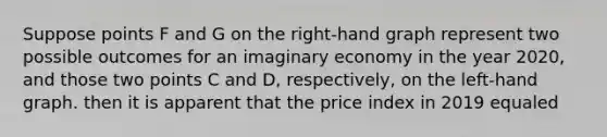 Suppose points F and G on the right-hand graph represent two possible outcomes for an imaginary economy in the year 2020, and those two points C and D, respectively, on the left-hand graph. then it is apparent that the price index in 2019 equaled