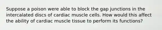 Suppose a poison were able to block the gap junctions in the intercalated discs of cardiac muscle cells. How would this affect the ability of cardiac muscle tissue to perform its functions?