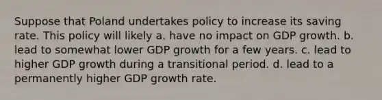 Suppose that Poland undertakes policy to increase its saving rate. This policy will likely a. have no impact on GDP growth. b. lead to somewhat lower GDP growth for a few years. c. lead to higher GDP growth during a transitional period. d. lead to a permanently higher GDP growth rate.