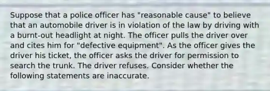 Suppose that a police officer has "reasonable cause" to believe that an automobile driver is in violation of the law by driving with a burnt-out headlight at night. The officer pulls the driver over and cites him for "defective equipment". As the officer gives the driver his ticket, the officer asks the driver for permission to search the trunk. The driver refuses. Consider whether the following statements are inaccurate.