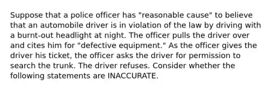 Suppose that a police officer has "reasonable cause" to believe that an automobile driver is in violation of the law by driving with a burnt-out headlight at night. The officer pulls the driver over and cites him for "defective equipment." As the officer gives the driver his ticket, the officer asks the driver for permission to search the trunk. The driver refuses. Consider whether the following statements are INACCURATE.